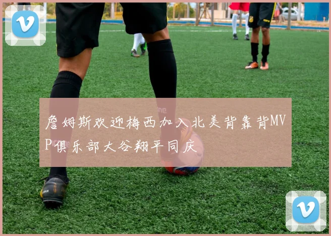 詹姆斯欢迎梅西加入北美背靠背MVP俱乐部大谷翔平同庆