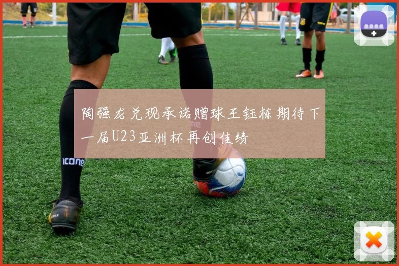 陶强龙兑现承诺赠球王钰栋期待下一届U23亚洲杯再创佳绩