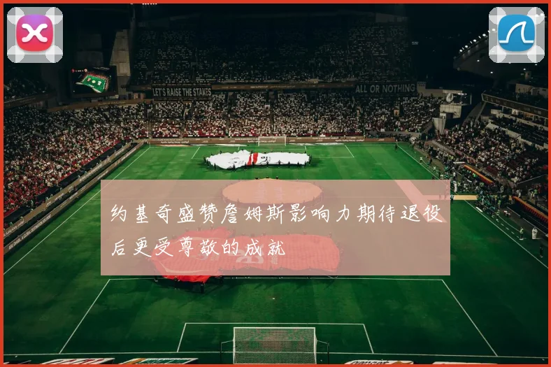 约基奇盛赞詹姆斯影响力期待退役后更受尊敬的成就