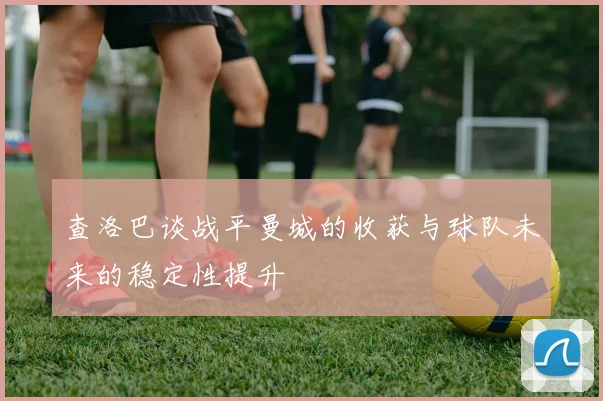 查洛巴谈战平曼城的收获与球队未来的稳定性提升