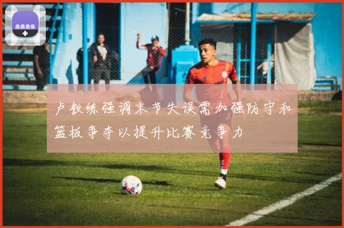 卢教练强调末节失误需加强防守和篮板争夺以提升比赛竞争力