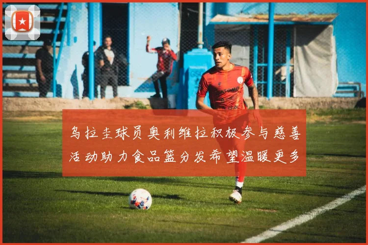 乌拉圭球员奥利维拉积极参与慈善活动助力食品篮分发希望温暖更多需要帮助的人