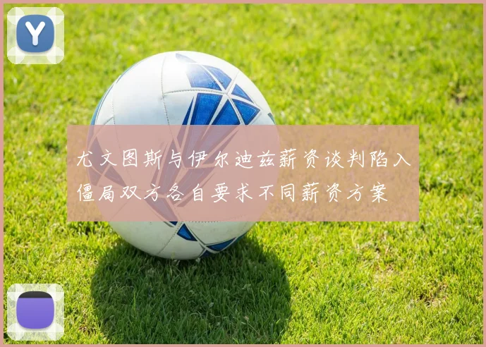 尤文图斯与伊尔迪兹薪资谈判陷入僵局双方各自要求不同薪资方案