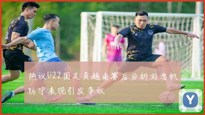 热议U22国足负越南赛后分析刘浩帆防守表现引发争议