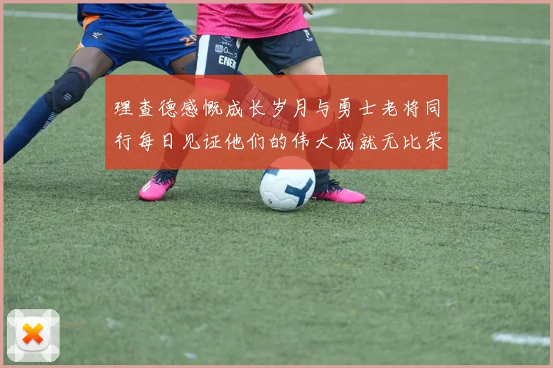 理查德感慨成长岁月与勇士老将同行每日见证他们的伟大成就无比荣幸