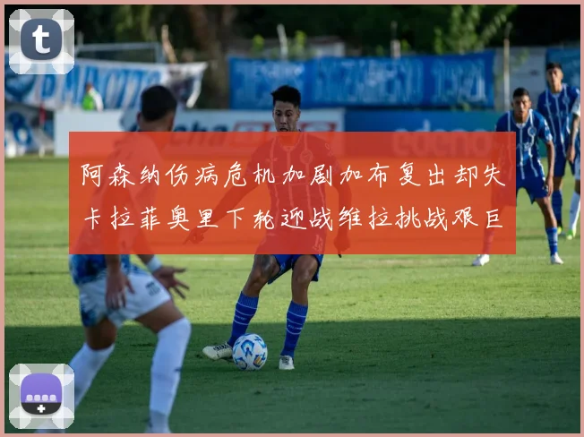 阿森纳伤病危机加剧加布复出却失卡拉菲奥里下轮迎战维拉挑战艰巨