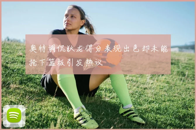 奥特调侃狄龙得分表现出色却未能抢下篮板引发热议