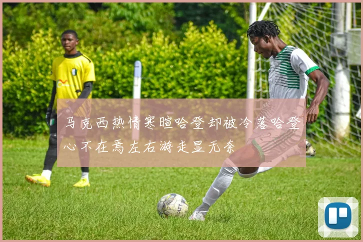 马克西热情寒暄哈登却被冷落哈登心不在焉左右游走显无奈