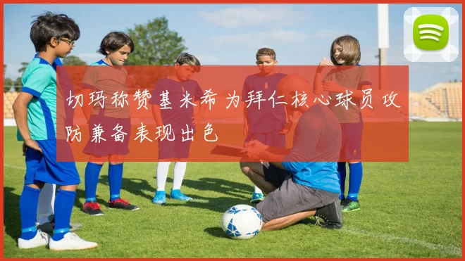 切玛称赞基米希为拜仁核心球员攻防兼备表现出色