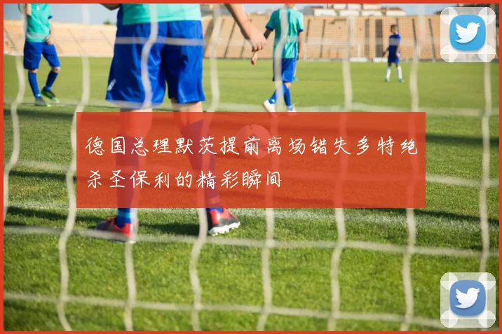 德国总理默茨提前离场错失多特绝杀圣保利的精彩瞬间