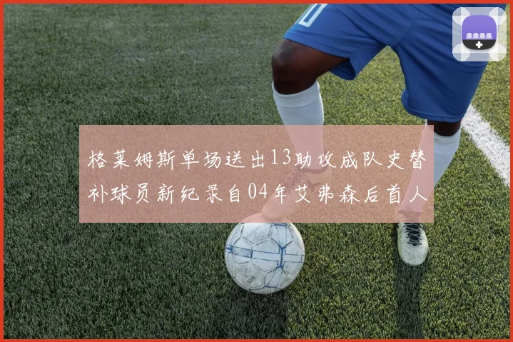 格莱姆斯单场送出13助攻成队史替补球员新纪录自04年艾弗森后首人
