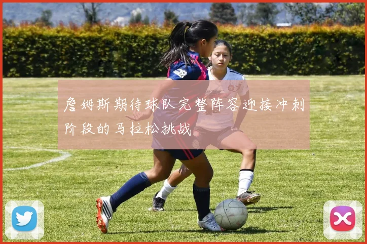 詹姆斯期待球队完整阵容迎接冲刺阶段的马拉松挑战