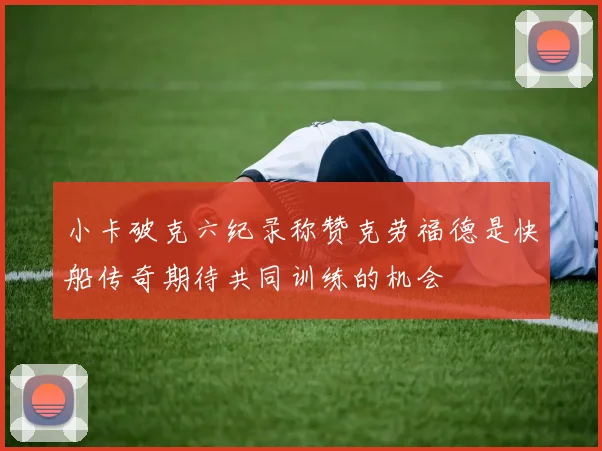 小卡破克六纪录称赞克劳福德是快船传奇期待共同训练的机会