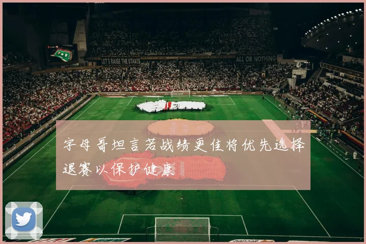 字母哥坦言若战绩更佳将优先选择退赛以保护健康