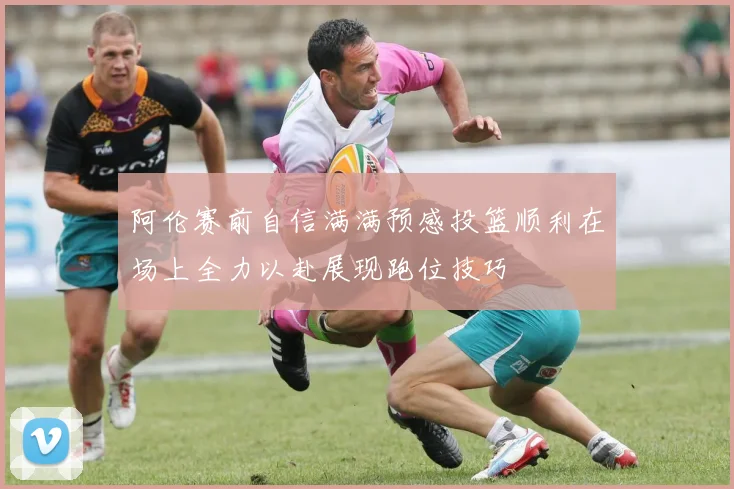 阿伦赛前自信满满预感投篮顺利在场上全力以赴展现跑位技巧