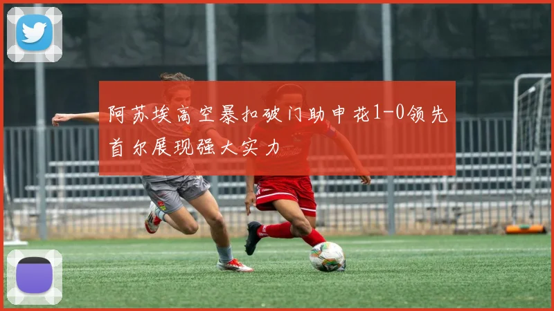 阿苏埃高空暴扣破门助申花1-0领先首尔展现强大实力