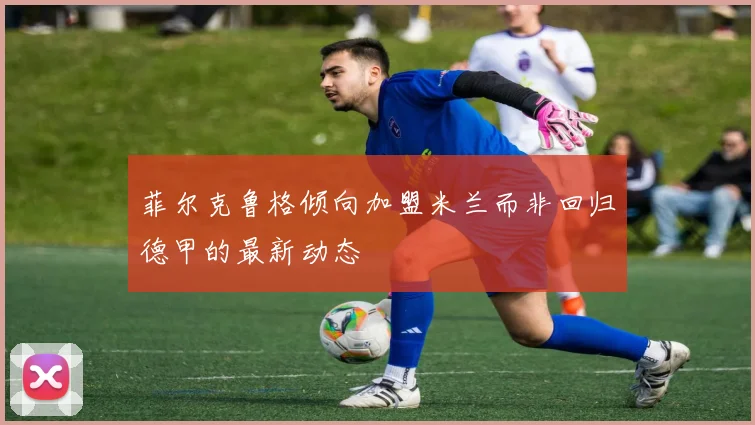菲尔克鲁格倾向加盟米兰而非回归德甲的最新动态