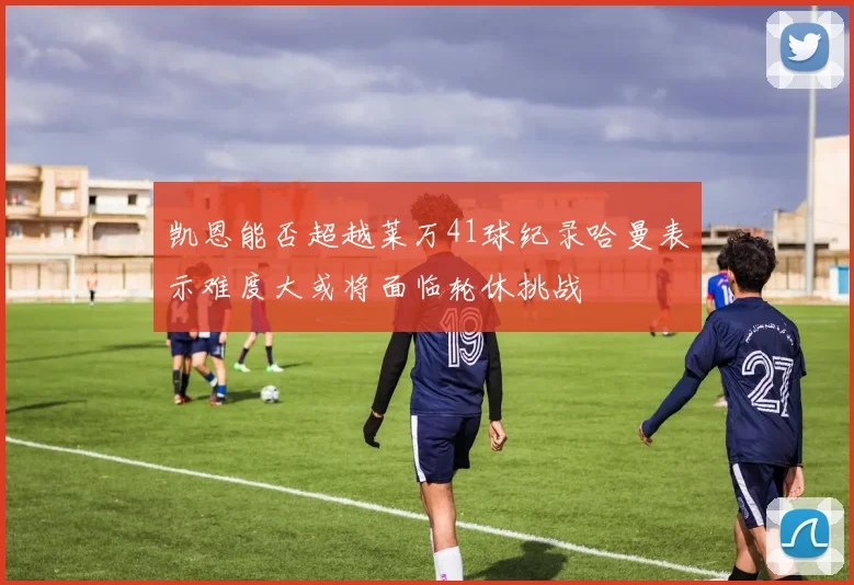 凯恩能否超越莱万41球纪录哈曼表示难度大或将面临轮休挑战