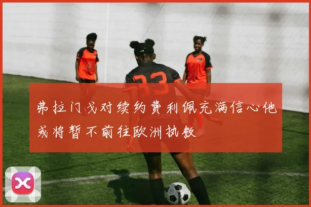 弗拉门戈对续约费利佩充满信心他或将暂不前往欧洲执教