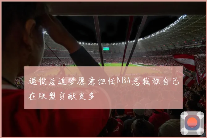 退役后追梦愿意担任NBA总裁称自己在联盟贡献良多