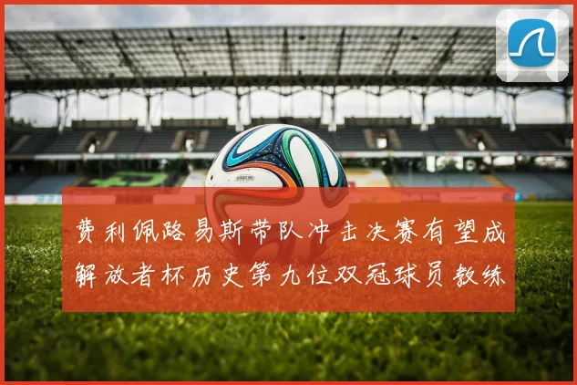 费利佩路易斯带队冲击决赛有望成解放者杯历史第九位双冠球员教练