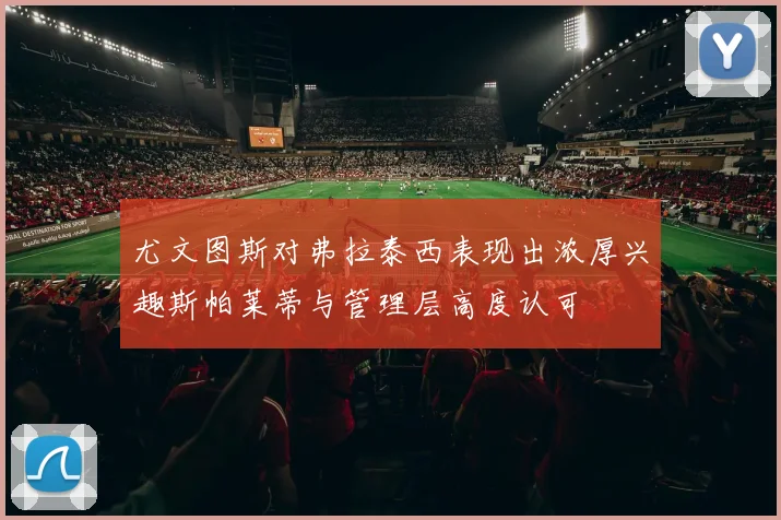 尤文图斯对弗拉泰西表现出浓厚兴趣斯帕莱蒂与管理层高度认可