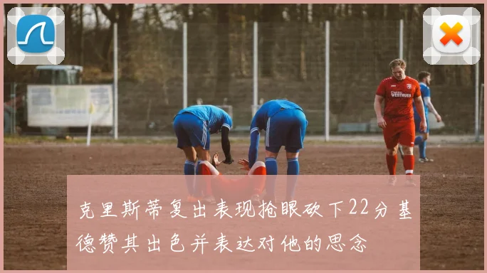 克里斯蒂复出表现抢眼砍下22分基德赞其出色并表达对他的思念