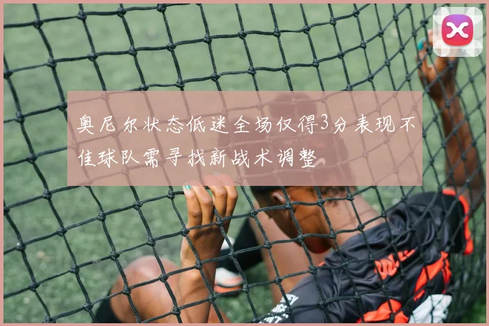 奥尼尔状态低迷全场仅得3分表现不佳球队需寻找新战术调整