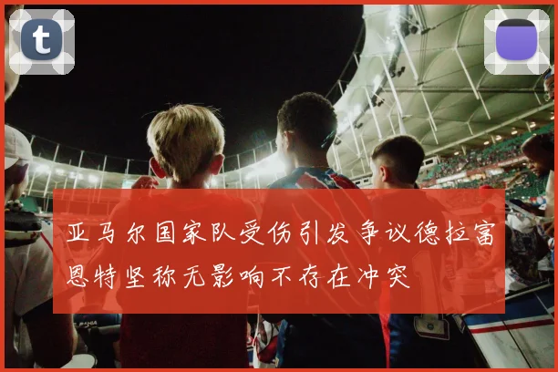 亚马尔国家队受伤引发争议德拉富恩特坚称无影响不存在冲突