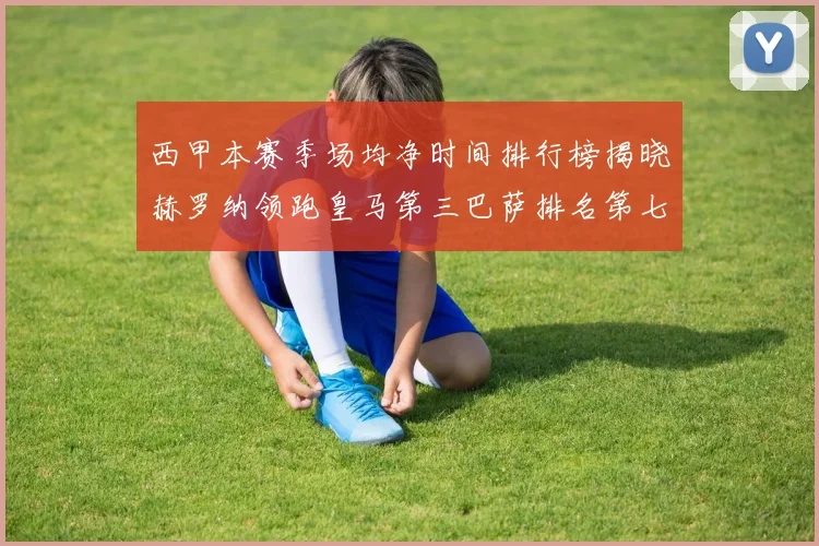 西甲本赛季场均净时间排行榜揭晓赫罗纳领跑皇马第三巴萨排名第七