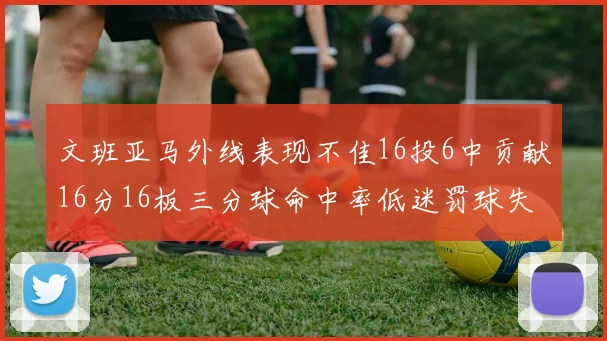 文班亚马外线表现不佳16投6中贡献16分16板三分球命中率低迷罚球失准影响球队表现