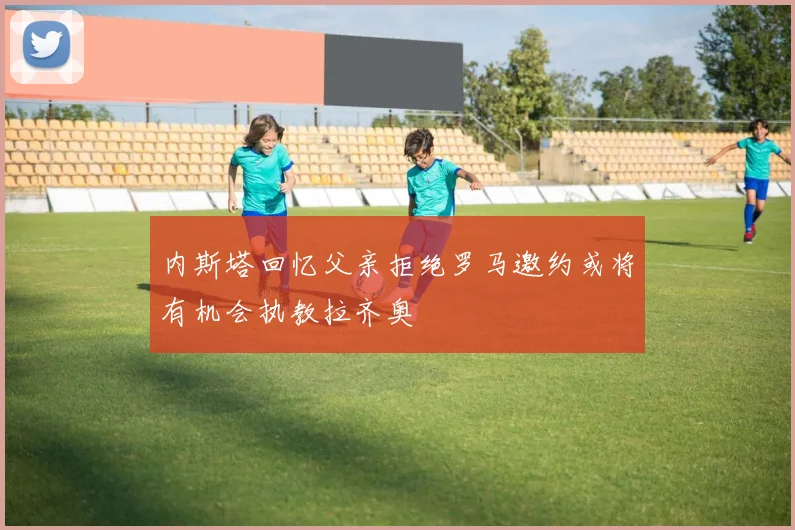 内斯塔回忆父亲拒绝罗马邀约或将有机会执教拉齐奥