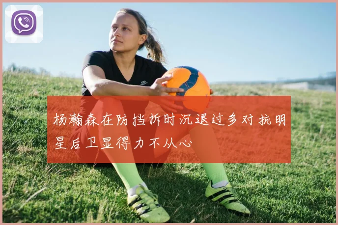 杨瀚森在防挡拆时沉退过多对抗明星后卫显得力不从心