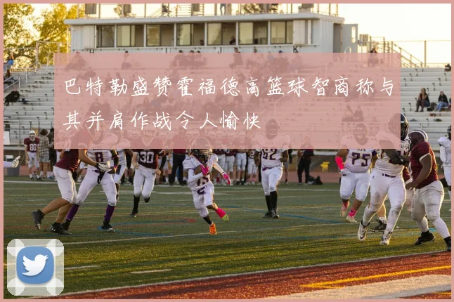 巴特勒盛赞霍福德高篮球智商称与其并肩作战令人愉快