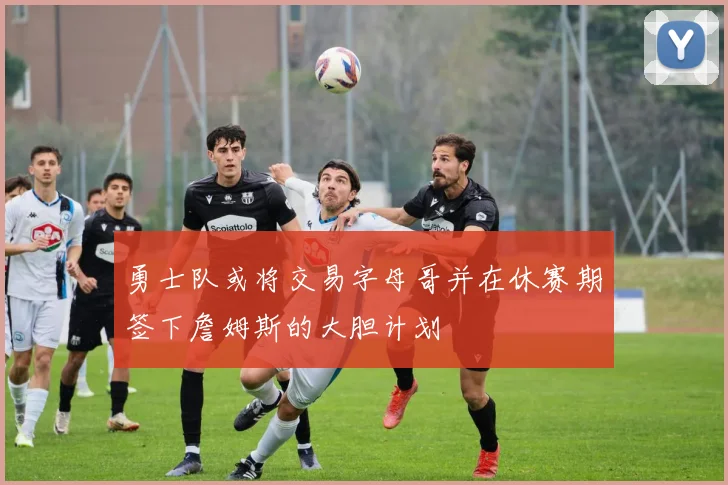 勇士队或将交易字母哥并在休赛期签下詹姆斯的大胆计划