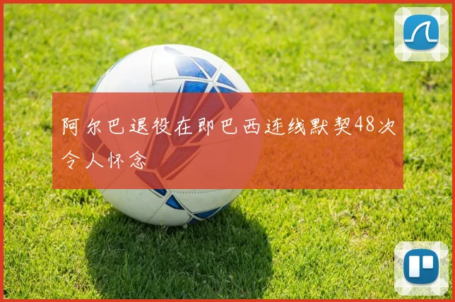 阿尔巴退役在即巴西连线默契48次令人怀念