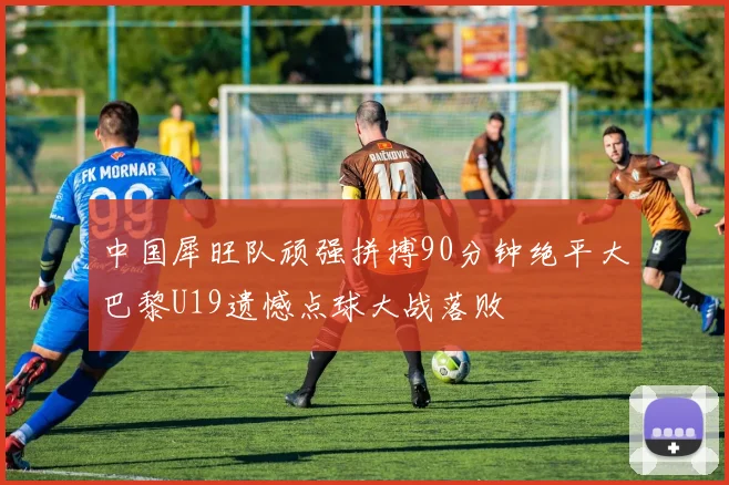 中国犀旺队顽强拼搏90分钟绝平大巴黎U19遗憾点球大战落败