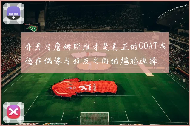 乔丹与詹姆斯谁才是真正的GOAT韦德在偶像与好友之间的尴尬选择